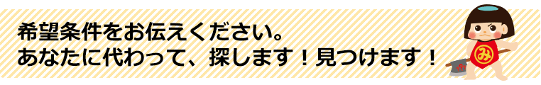 希望条件をお伝えください。あなたに代わって、探します！見つけます！